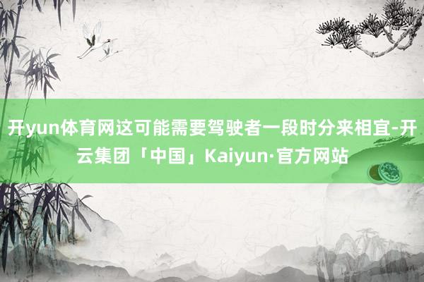 开yun体育网这可能需要驾驶者一段时分来相宜-开云集团「中国」Kaiyun·官方网站