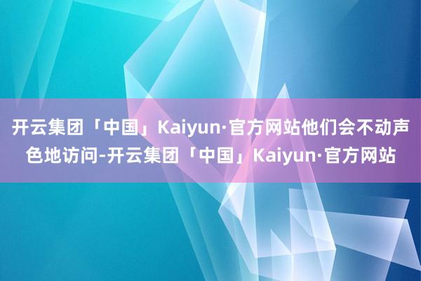 开云集团「中国」Kaiyun·官方网站他们会不动声色地访问-开云集团「中国」Kaiyun·官方网站