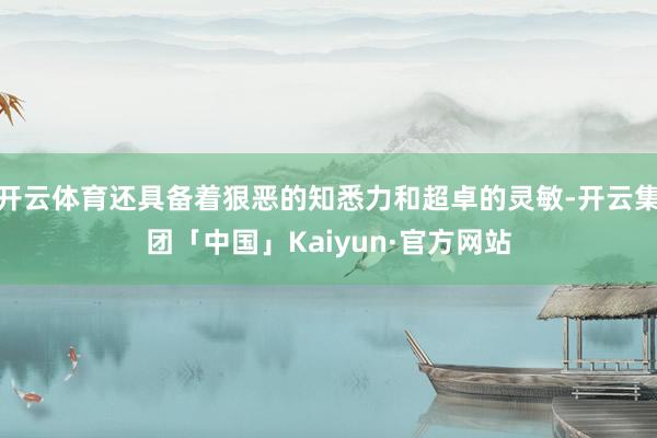 开云体育还具备着狠恶的知悉力和超卓的灵敏-开云集团「中国」Kaiyun·官方网站