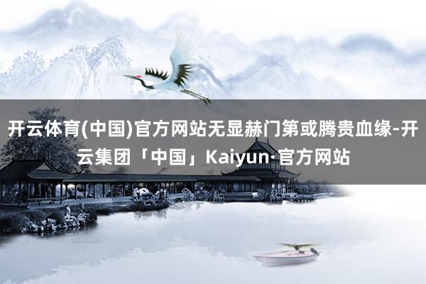 开云体育(中国)官方网站无显赫门第或腾贵血缘-开云集团「中国」Kaiyun·官方网站