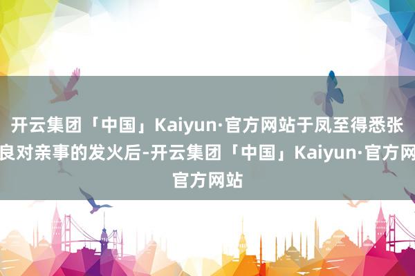 开云集团「中国」Kaiyun·官方网站于凤至得悉张学良对亲事的发火后-开云集团「中国」Kaiyun·官方网站