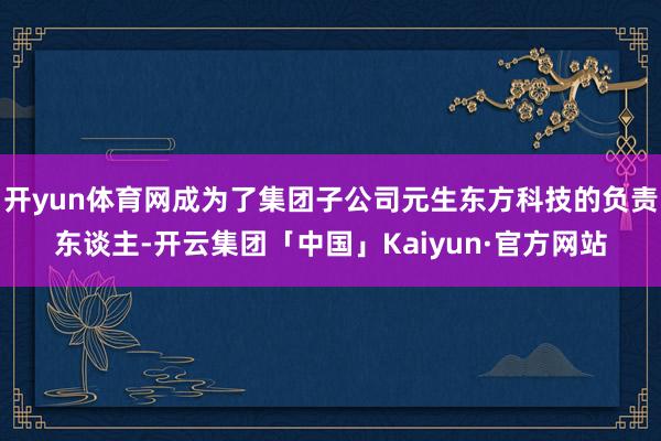 开yun体育网成为了集团子公司元生东方科技的负责东谈主-开云集团「中国」Kaiyun·官方网站