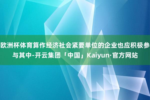 欧洲杯体育算作经济社会紧要单位的企业也应积极参与其中-开云集团「中国」Kaiyun·官方网站