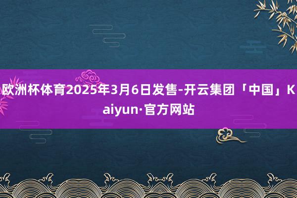 欧洲杯体育2025年3月6日发售-开云集团「中国」Kaiyun·官方网站