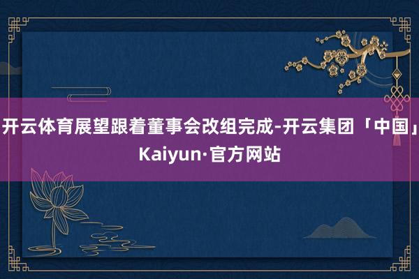 开云体育展望跟着董事会改组完成-开云集团「中国」Kaiyun·官方网站