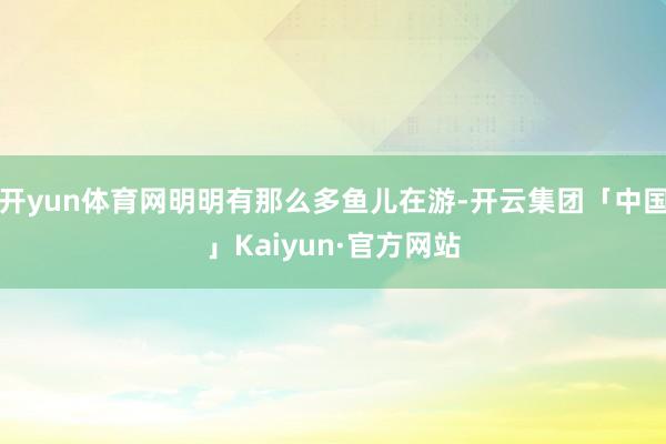 开yun体育网明明有那么多鱼儿在游-开云集团「中国」Kaiyun·官方网站