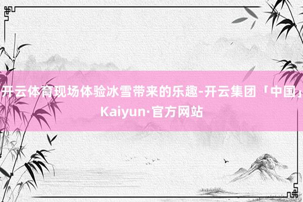 开云体育现场体验冰雪带来的乐趣-开云集团「中国」Kaiyun·官方网站