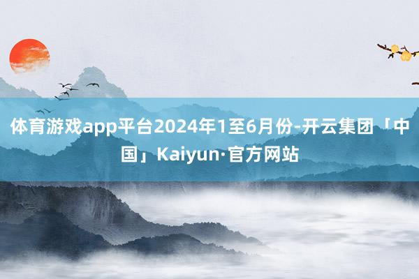 体育游戏app平台　　2024年1至6月份-开云集团「中国」Kaiyun·官方网站