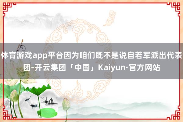 体育游戏app平台因为咱们既不是说自若军派出代表团-开云集团「中国」Kaiyun·官方网站