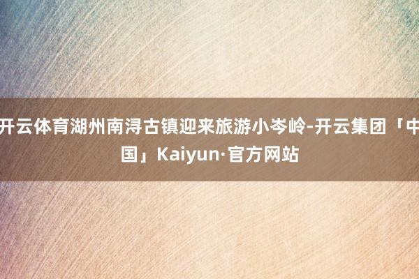 开云体育湖州南浔古镇迎来旅游小岑岭-开云集团「中国」Kaiyun·官方网站