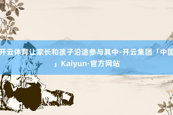 开云体育让家长和孩子沿途参与其中-开云集团「中国」Kaiyun·官方网站