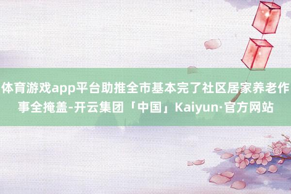 体育游戏app平台助推全市基本完了社区居家养老作事全掩盖-开云集团「中国」Kaiyun·官方网站