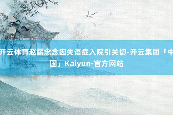 开云体育赵露念念因失语症入院引关切-开云集团「中国」Kaiyun·官方网站