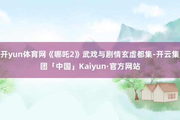 开yun体育网《哪吒2》武戏与剧情玄虚都集-开云集团「中国」Kaiyun·官方网站