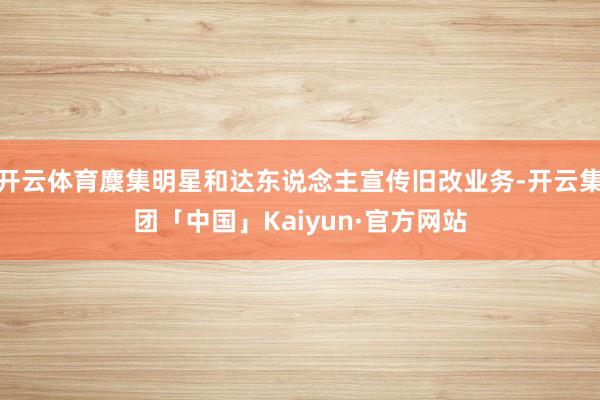 开云体育麇集明星和达东说念主宣传旧改业务-开云集团「中国」Kaiyun·官方网站