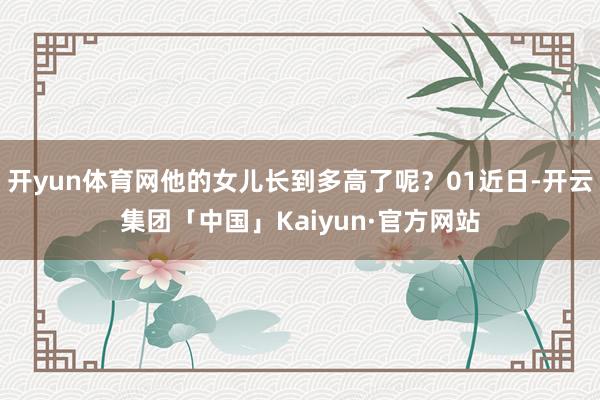 开yun体育网他的女儿长到多高了呢？01近日-开云集团「中国」Kaiyun·官方网站