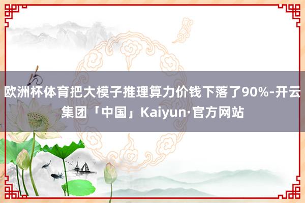 欧洲杯体育把大模子推理算力价钱下落了90%-开云集团「中国」Kaiyun·官方网站