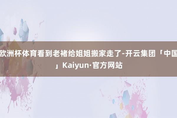 欧洲杯体育看到老褚给姐姐搬家走了-开云集团「中国」Kaiyun·官方网站