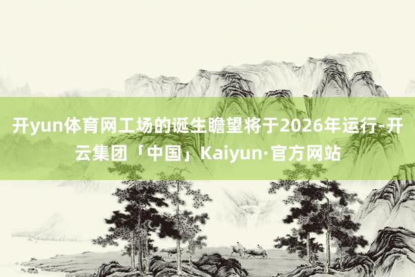 开yun体育网工场的诞生瞻望将于2026年运行-开云集团「中国」Kaiyun·官方网站