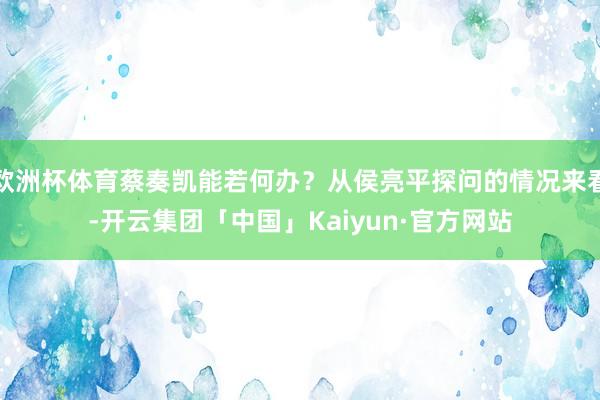 欧洲杯体育蔡奏凯能若何办？从侯亮平探问的情况来看-开云集团「中国」Kaiyun·官方网站