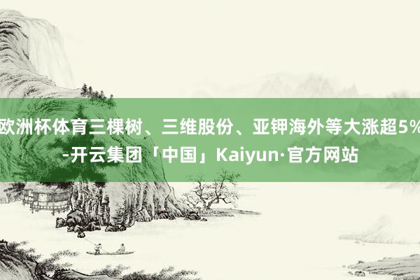 欧洲杯体育三棵树、三维股份、亚钾海外等大涨超5%-开云集团「中国」Kaiyun·官方网站