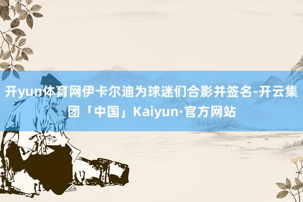 开yun体育网伊卡尔迪为球迷们合影并签名-开云集团「中国」Kaiyun·官方网站