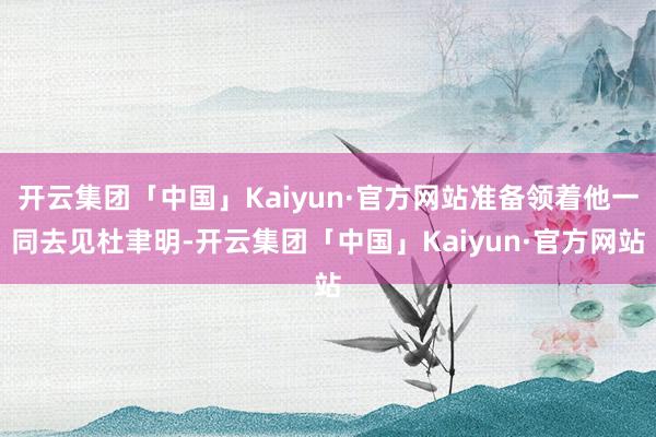 开云集团「中国」Kaiyun·官方网站准备领着他一同去见杜聿明-开云集团「中国」Kaiyun·官方网站