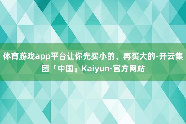 体育游戏app平台让你先买小的、再买大的-开云集团「中国」Kaiyun·官方网站