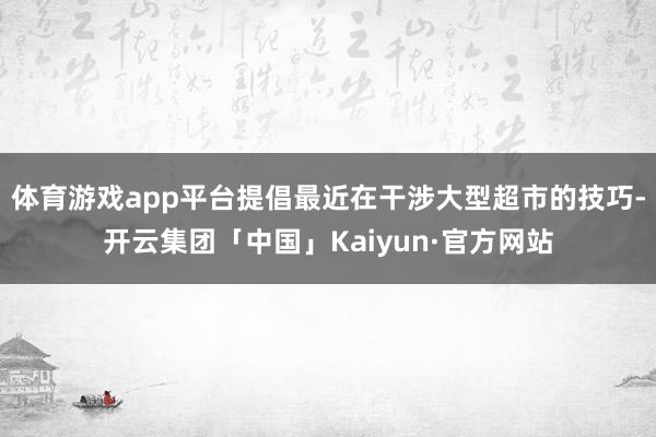 体育游戏app平台提倡最近在干涉大型超市的技巧-开云集团「中国」Kaiyun·官方网站