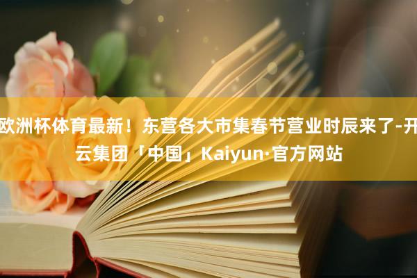 欧洲杯体育最新！东营各大市集春节营业时辰来了-开云集团「中国」Kaiyun·官方网站