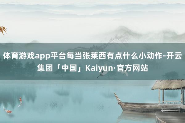 体育游戏app平台每当张莱西有点什么小动作-开云集团「中国」Kaiyun·官方网站