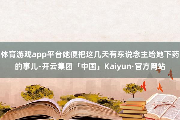 体育游戏app平台她便把这几天有东说念主给她下药的事儿-开云集团「中国」Kaiyun·官方网站