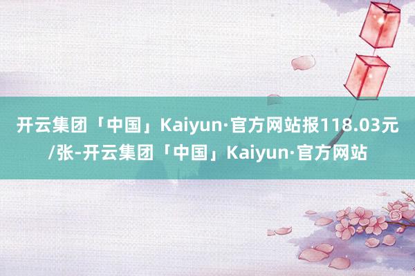 开云集团「中国」Kaiyun·官方网站报118.03元/张-开云集团「中国」Kaiyun·官方网站