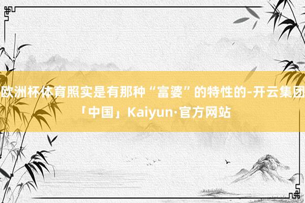 欧洲杯体育照实是有那种“富婆”的特性的-开云集团「中国」Kaiyun·官方网站