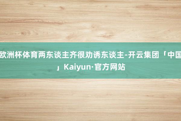 欧洲杯体育两东谈主齐很劝诱东谈主-开云集团「中国」Kaiyun·官方网站