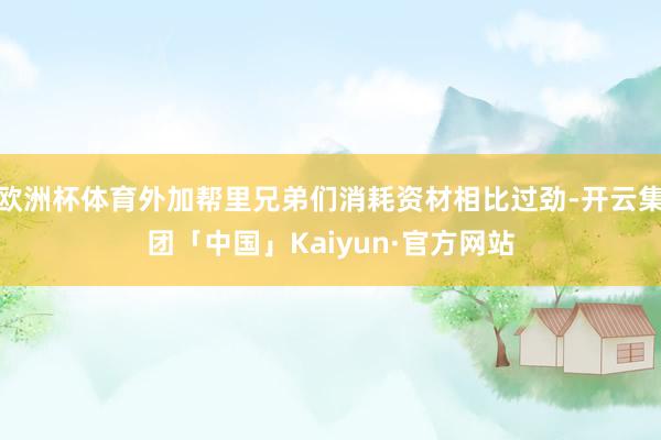 欧洲杯体育外加帮里兄弟们消耗资材相比过劲-开云集团「中国」Kaiyun·官方网站