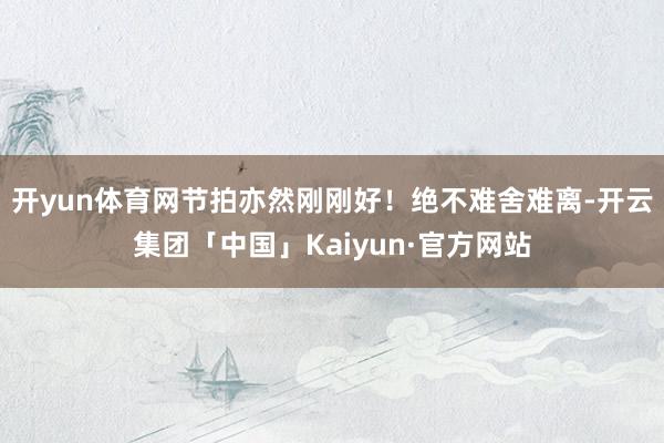 开yun体育网节拍亦然刚刚好！绝不难舍难离-开云集团「中国」Kaiyun·官方网站