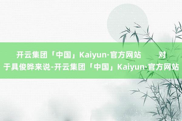 开云集团「中国」Kaiyun·官方网站        对于具俊晔来说-开云集团「中国」Kaiyun·官方网站