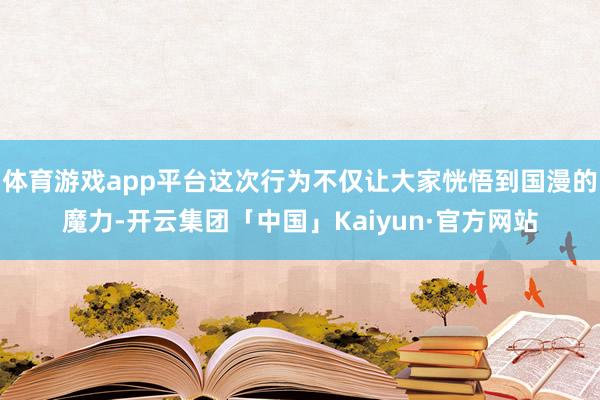 体育游戏app平台这次行为不仅让大家恍悟到国漫的魔力-开云集团「中国」Kaiyun·官方网站