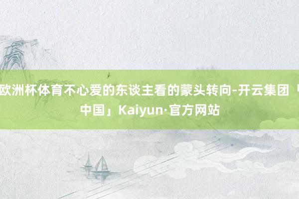 欧洲杯体育不心爱的东谈主看的蒙头转向-开云集团「中国」Kaiyun·官方网站