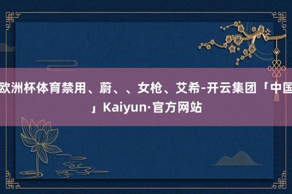 欧洲杯体育禁用、蔚、、女枪、艾希-开云集团「中国」Kaiyun·官方网站